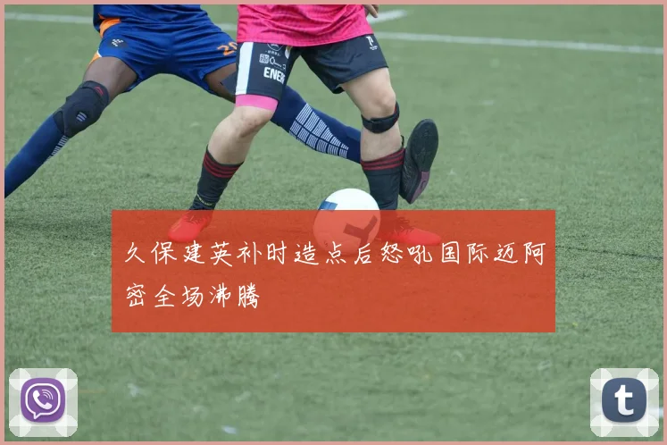 久保建英补时造点后怒吼国际迈阿密全场沸腾