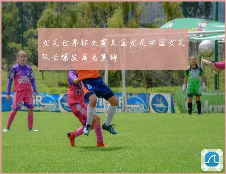 女足世界杯决赛美国女足中国女足队长爆发高光集锦