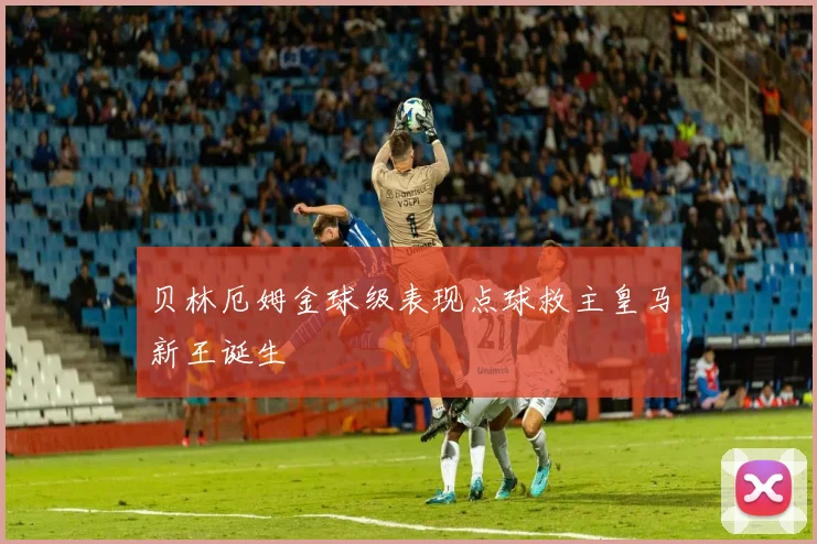 贝林厄姆金球级表现点球救主皇马新王诞生