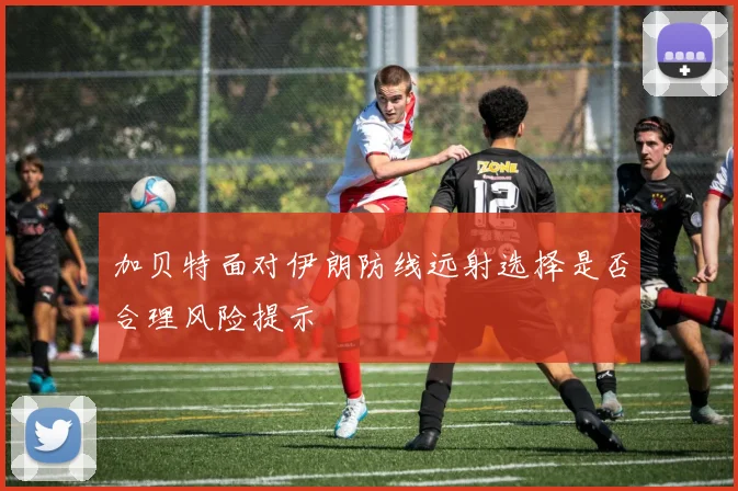 加贝特面对伊朗防线远射选择是否合理风险提示