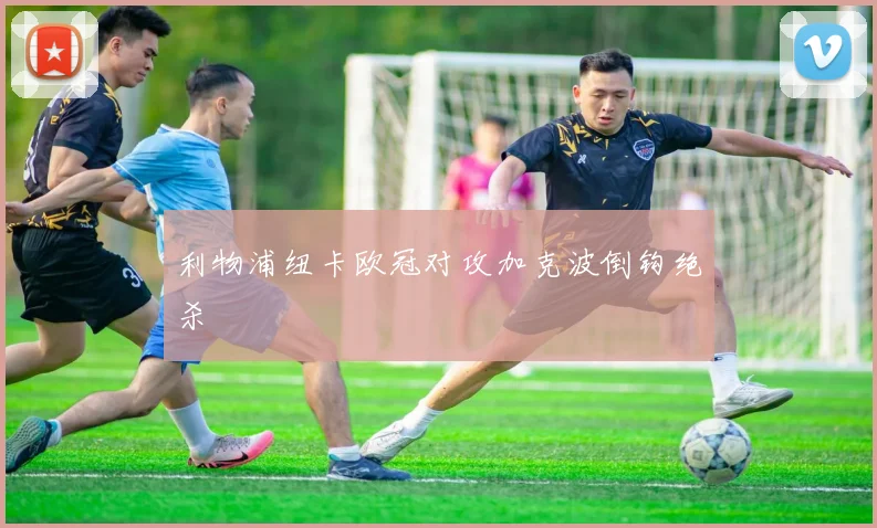 利物浦纽卡欧冠对攻加克波倒钩绝杀