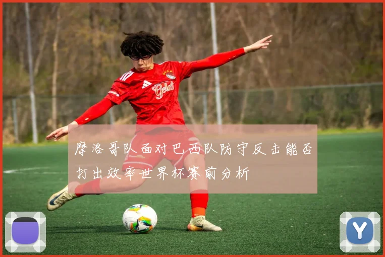 摩洛哥队面对巴西队防守反击能否打出效率世界杯赛前分析