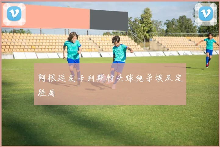 阿根廷麦卡利斯特头球绝杀埃及定胜局