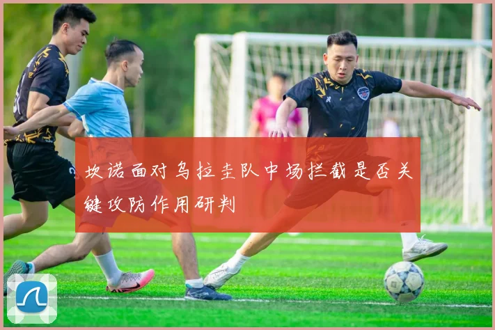 坎诺面对乌拉圭队中场拦截是否关键攻防作用研判