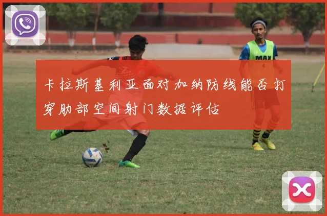 卡拉斯基利亚面对加纳防线能否打穿肋部空间射门数据评估