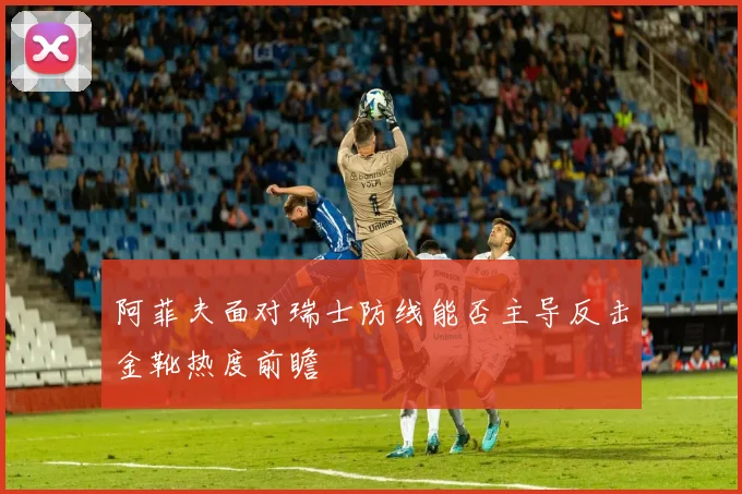 阿菲夫面对瑞士防线能否主导反击金靴热度前瞻