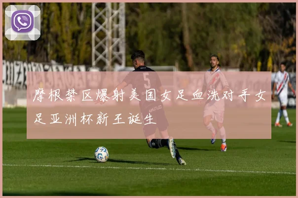 摩根禁区爆射美国女足血洗对手女足亚洲杯新王诞生