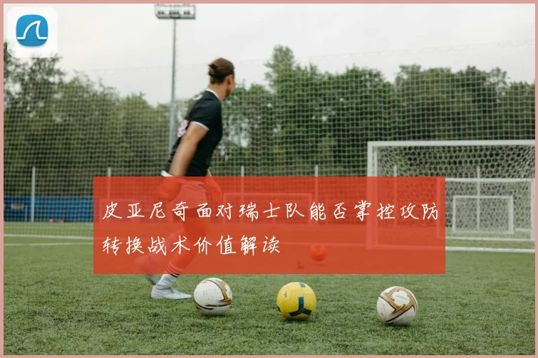 皮亚尼奇面对瑞士队能否掌控攻防转换战术价值解读