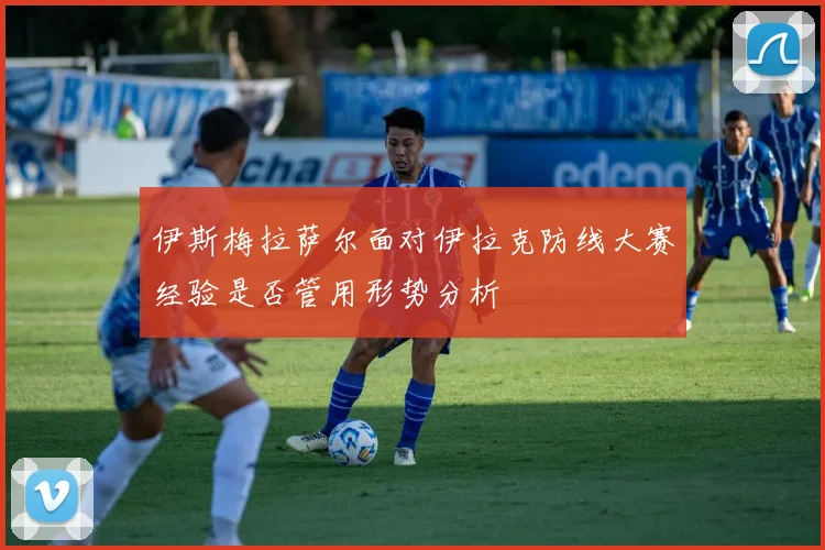 伊斯梅拉萨尔面对伊拉克防线大赛经验是否管用形势分析