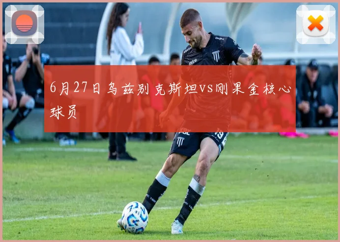 6月27日乌兹别克斯坦vs刚果金核心球员