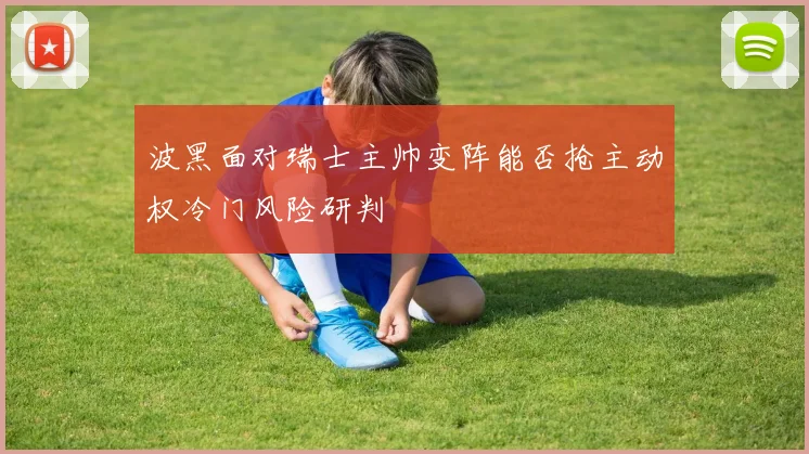 波黑面对瑞士主帅变阵能否抢主动权冷门风险研判