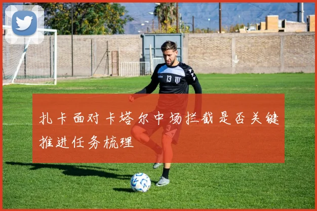 扎卡面对卡塔尔中场拦截是否关键推进任务梳理