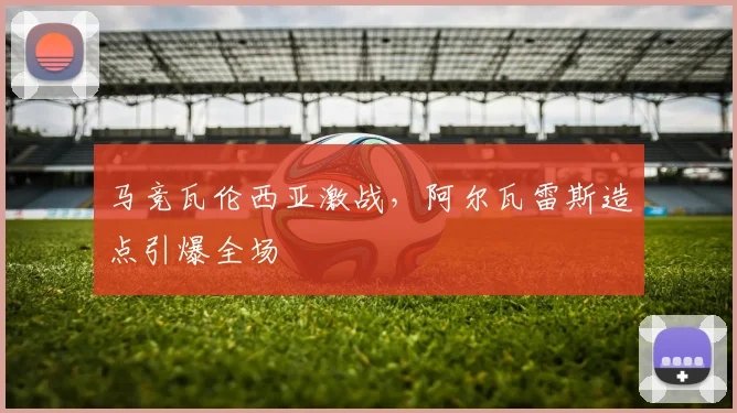 马竞瓦伦西亚激战，阿尔瓦雷斯造点引爆全场
