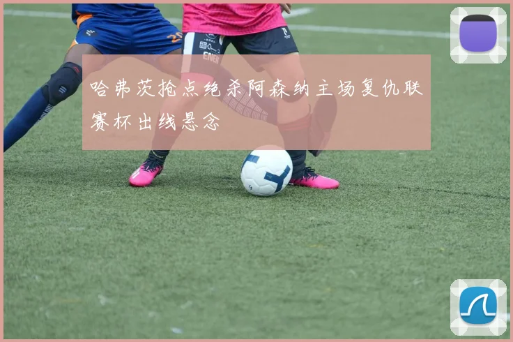 哈弗茨抢点绝杀阿森纳主场复仇联赛杯出线悬念