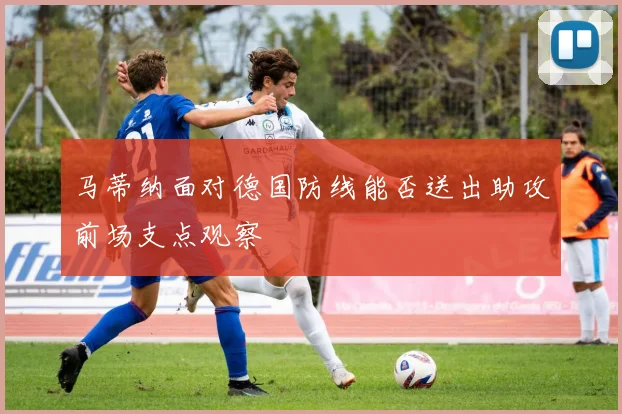 马蒂纳面对德国防线能否送出助攻前场支点观察