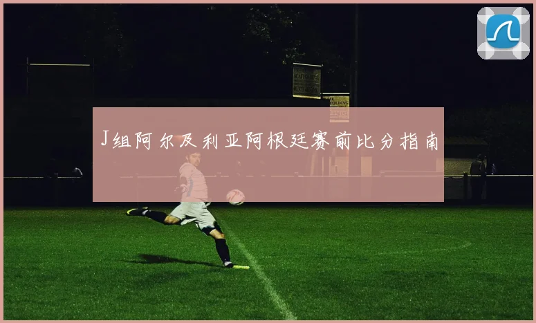 J组阿尔及利亚阿根廷赛前比分指南