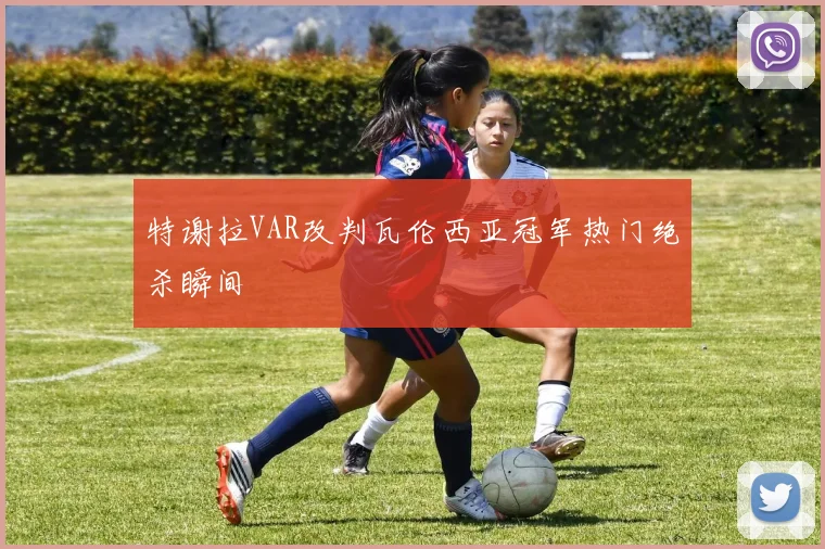 特谢拉VAR改判瓦伦西亚冠军热门绝杀瞬间