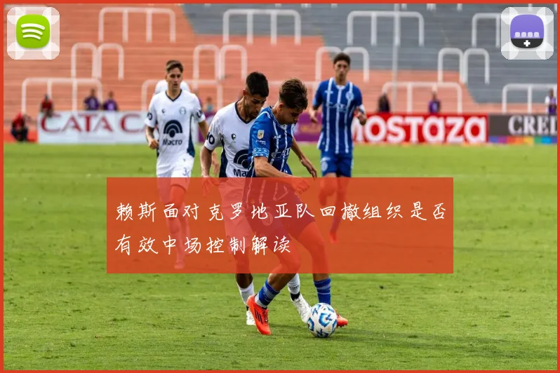 赖斯面对克罗地亚队回撤组织是否有效中场控制解读