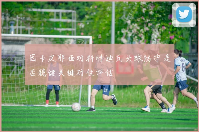 因卡皮耶面对科特迪瓦头球防守是否稳健关键对位评估