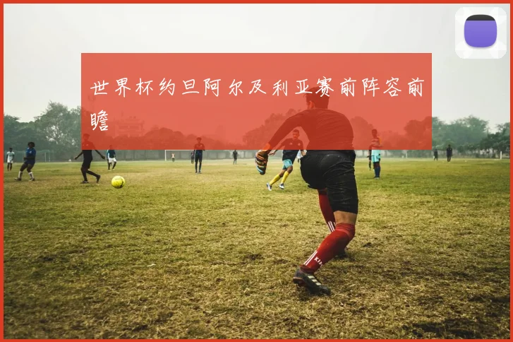 世界杯约旦阿尔及利亚赛前阵容前瞻