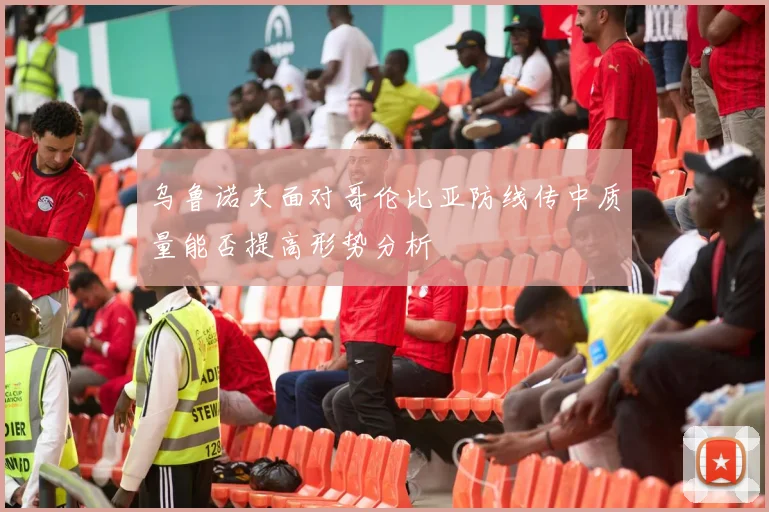 乌鲁诺夫面对哥伦比亚防线传中质量能否提高形势分析