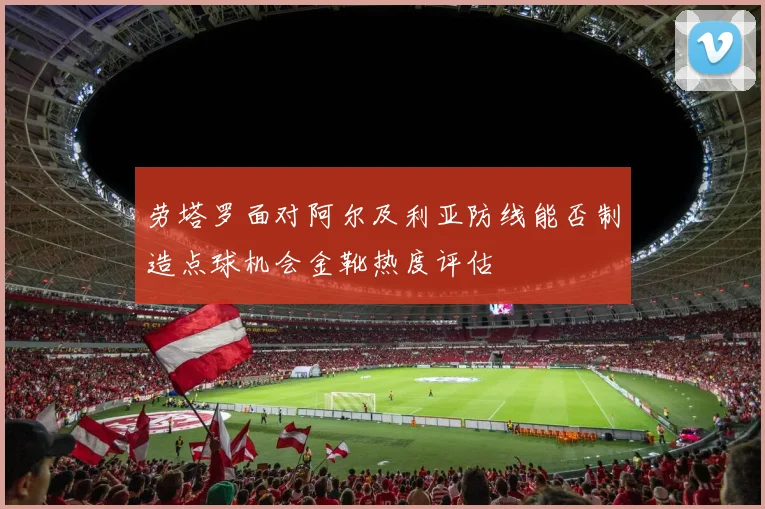 劳塔罗面对阿尔及利亚防线能否制造点球机会金靴热度评估
