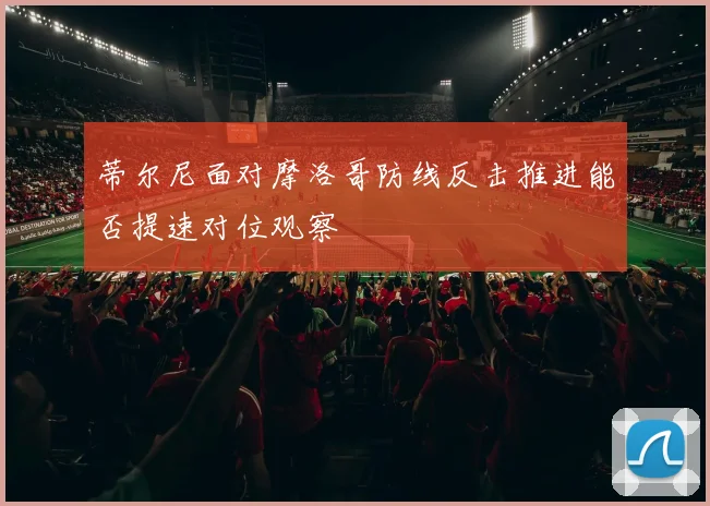 蒂尔尼面对摩洛哥防线反击推进能否提速对位观察