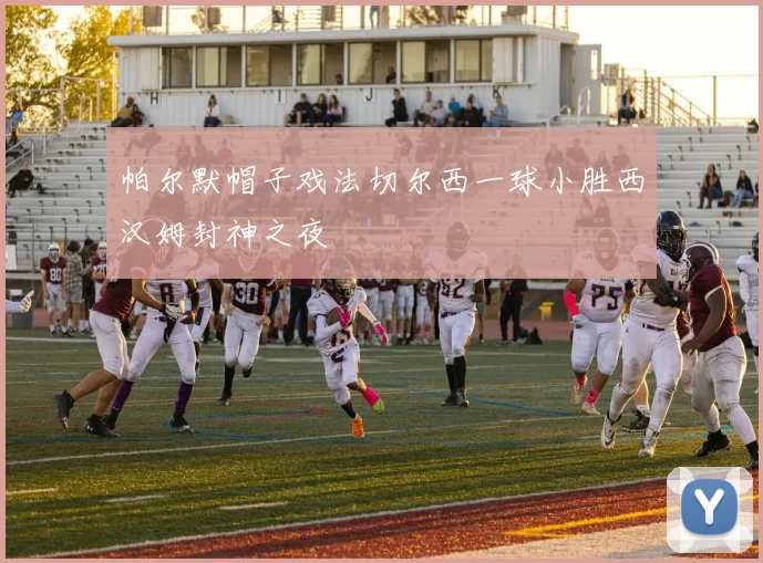 帕尔默帽子戏法切尔西一球小胜西汉姆封神之夜
