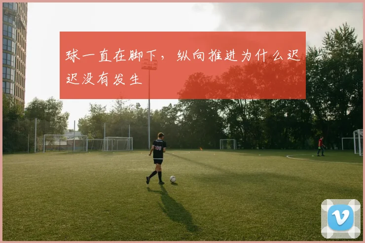 球一直在脚下,纵向推进为什么迟迟没有发生