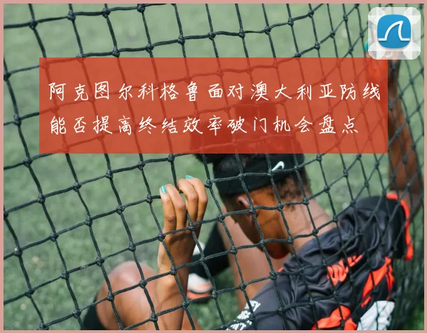 阿克图尔科格鲁面对澳大利亚防线能否提高终结效率破门机会盘点