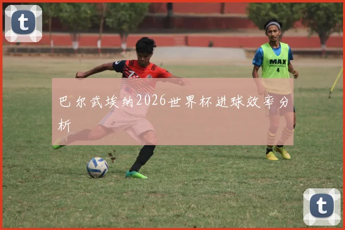 巴尔武埃纳2026世界杯进球效率分析