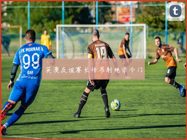 英澳友谊赛长传吊射绝杀冷门