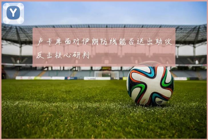 卢卡库面对伊朗防线能否送出助攻反击核心研判
