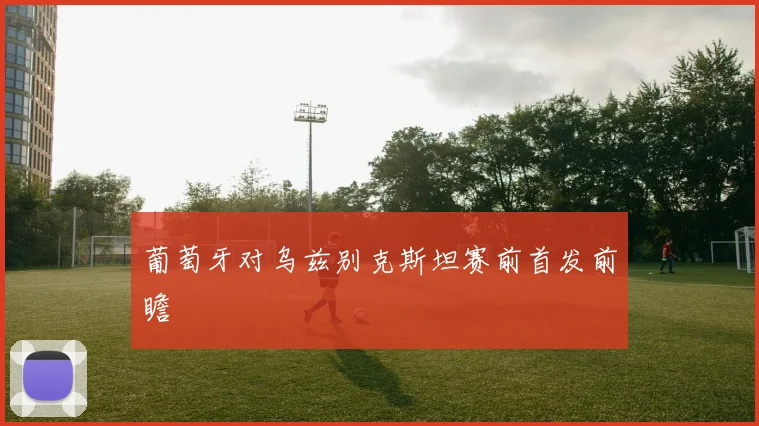葡萄牙对乌兹别克斯坦赛前首发前瞻