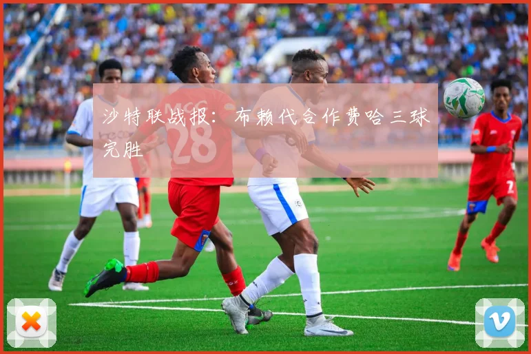 沙特联战报：布赖代合作费哈三球完胜