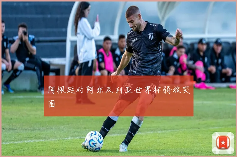 阿根廷对阿尔及利亚世界杯弱旅突围