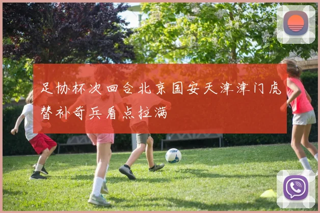 足协杯次回合北京国安天津津门虎替补奇兵看点拉满