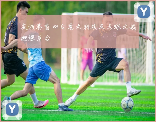 友谊赛首回合意大利埃及点球大战燃爆看台