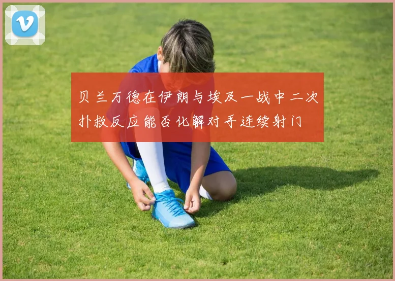 贝兰万德在伊朗与埃及一战中二次扑救反应能否化解对手连续射门