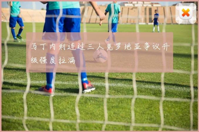 马丁内利连过三人克罗地亚争议升级强度拉满
