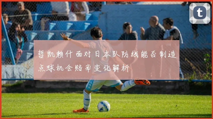 哲凯赖什面对日本队防线能否制造点球机会赔率变化解析