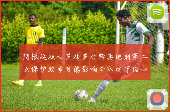 阿根廷核心罗梅罗对阵奥地利第二点保护效率可能影响全队防守信心