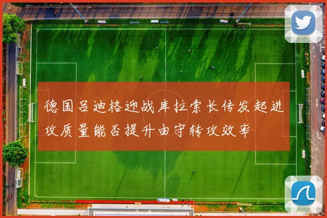 德国吕迪格迎战库拉索长传发起进攻质量能否提升由守转攻效率