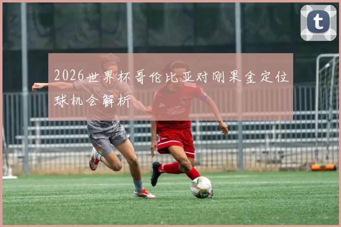 2026世界杯哥伦比亚对刚果金定位球机会解析