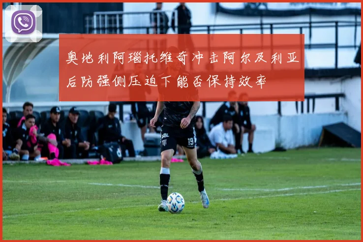 奥地利阿瑙托维奇冲击阿尔及利亚后防强侧压迫下能否保持效率