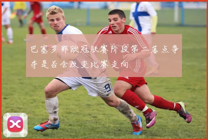 巴塞罗那欧冠联赛阶段第二落点争夺是否会改变比赛走向