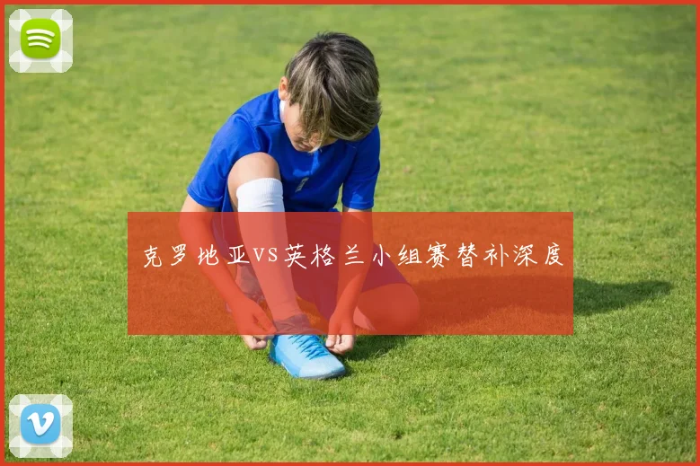 克罗地亚vs英格兰小组赛替补深度