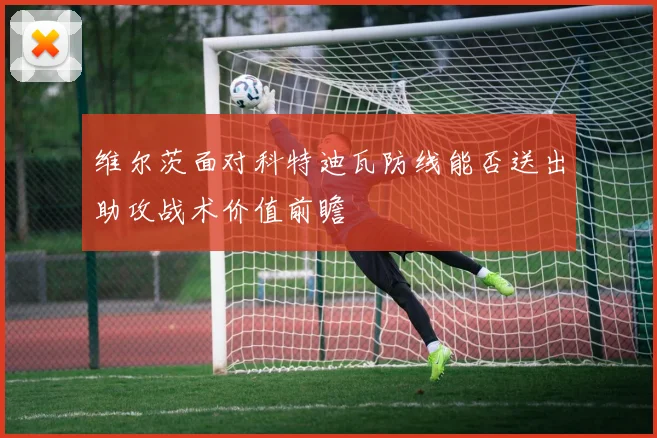 维尔茨面对科特迪瓦防线能否送出助攻战术价值前瞻