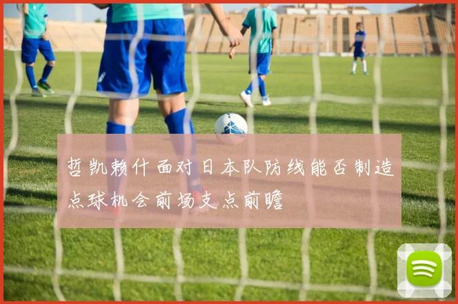 哲凯赖什面对日本队防线能否制造点球机会前场支点前瞻