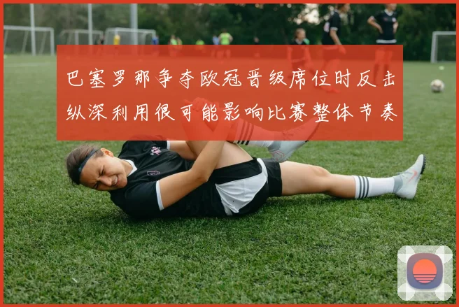 巴塞罗那争夺欧冠晋级席位时反击纵深利用很可能影响比赛整体节奏